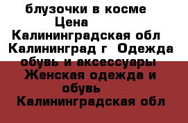 блузочки в косме › Цена ­ 200 - Калининградская обл., Калининград г. Одежда, обувь и аксессуары » Женская одежда и обувь   . Калининградская обл.